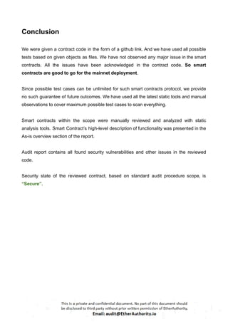 Conclusion
We were given a contract code in the form of a github link. And we have used all possible
tests based on given objects as files. We have not observed any major issue in the smart
contracts. All the issues have been acknowledged in the contract code. So smart
contracts are good to go for the mainnet deployment.
Since possible test cases can be unlimited for such smart contracts protocol, we provide
no such guarantee of future outcomes. We have used all the latest static tools and manual
observations to cover maximum possible test cases to scan everything.
Smart contracts within the scope were manually reviewed and analyzed with static
analysis tools. Smart Contract’s high-level description of functionality was presented in the
As-is overview section of the report.
Audit report contains all found security vulnerabilities and other issues in the reviewed
code.
Security state of the reviewed contract, based on standard audit procedure scope, is
“Secure”.
 