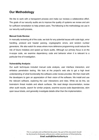 Our Methodology
We like to work with a transparent process and make our reviews a collaborative effort.
The goals of our security audits are to improve the quality of systems we review and aim
for sufficient remediation to help protect users. The following is the methodology we use in
our security audit process.
Manual Code Review:
In manually reviewing all of the code, we look for any potential issues with code logic, error
handling, protocol and header parsing, cryptographic errors, and random number
generators. We also watch for areas where more defensive programming could reduce the
risk of future mistakes and speed up future audits. Although our primary focus is on the
in-scope code, we examine dependency code and behavior when it is relevant to a
particular line of investigation.
Vulnerability Analysis:
Our audit techniques included manual code analysis, user interface interaction, and
whitebox penetration testing. We look at the project's web site to get a high level
understanding of what functionality the software under review provides. We then meet with
the developers to gain an appreciation of their vision of the software. We install and use
the relevant software, exploring the user interactions and roles. While we do this, we
brainstorm threat models and attack surfaces. We read design documentation, review
other audit results, search for similar projects, examine source code dependencies, skim
open issue tickets, and generally investigate details other than the implementation.
 