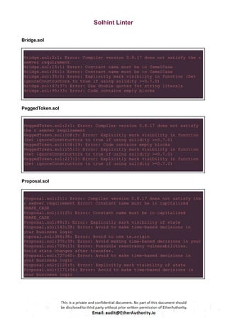 Solhint Linter
Bridge.sol
Bridge.sol:2:1: Error: Compiler version 0.8.17 does not satisfy the r
semver requirement
Bridge.sol:15:1: Error: Contract name must be in CamelCase
Bridge.sol:26:1: Error: Contract name must be in CamelCase
Bridge.sol:35:5: Error: Explicitly mark visibility in function (Set
ignoreConstructors to true if using solidity >=0.7.0)
Bridge.sol:47:37: Error: Use double quotes for string literals
Bridge.sol:95:33: Error: Code contains empty blocks
PeggedToken.sol
PeggedToken.sol:2:1: Error: Compiler version 0.8.17 does not satisfy
the r semver requirement
PeggedToken.sol:108:3: Error: Explicitly mark visibility in function
(Set ignoreConstructors to true if using solidity >=0.7.0)
PeggedToken.sol:108:19: Error: Code contains empty blocks
PeggedToken.sol:155:3: Error: Explicitly mark visibility in function
(Set ignoreConstructors to true if using solidity >=0.7.0)
PeggedToken.sol:217:3: Error: Explicitly mark visibility in function
(Set ignoreConstructors to true if using solidity >=0.7.0)
Proposal.sol
Proposal.sol:2:1: Error: Compiler version 0.8.17 does not satisfy the
r semver requirement Error: Constant name must be in capitalized
SNAKE_CASE
Proposal.sol:13:25: Error: Constant name must be in capitalized
SNAKE_CASE
Proposal.sol:89:5: Error: Explicitly mark visibility of state
Proposal.sol:143:38: Error: Avoid to make time-based decisions in
your business logic
roposal.sol:366:38: Error: Avoid to use tx.origin
Proposal.sol:375:39: Error: Avoid making time-based decisions in your
Proposal.sol:709:13: Error: Possible reentrancy vulnerabilities.
Avoid state changes after transfer.
Proposal.sol:727:60: Error: Avoid to make time-based decisions in
your business logic
Proposal.sol:1120:5: Error: Explicitly mark visibility of state
Proposal.sol:1171:56: Error: Avoid to make time-based decisions in
your business logic
 