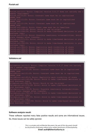 Punish.sol
Punish.sol:2:1: Error: Compiler version 0.8.17 does not satisfy the r
semver requirement
Punish.sol:9:25: Error: Constant name must be in capitalized
SNAKE_CASE
Punish.sol:11:25: Error: Constant name must be in capitalized
SNAKE_CASE
Punish.sol:21:29: Error: Constant name must be in capitalized
SNAKE_CASE
Punish.sol:208:5: Error: Event name must be in CamelCase
Punish.sol:235:38: Error: Avoid to use tx.origin
Punish.sol:244:39: Error: Avoid to make time-based decisions in your
business logic
Punish.sol:571:9: Error: Possible reentrancy vulnerabilities. Avoid
state changes after transfer.
Punish.sol:571:31: Error: Avoid to make time-based decisions in your
business logic
Punish.sol:932:54: Error: Avoid to make time-based decisions in your
business logic
Punish.sol:964:5: Error: Explicitly mark visibility of state
Punish.sol:966:5: Error: Explicitly mark visibility of state
Punish.sol:969:5: Error: Explicitly mark visibility of state
Punish.sol:970:5: Error: Explicitly mark visibility of state
Validators.sol
Validators.sol:2:1: Error: Compiler version 0.8.17 does not satisfy
the r semver requirement
Validators.sol:20:28: Error: Constant name must be in capitalized
SNAKE_CASE
Validators.sol:21:29: Error: Constant name must be in capitalized
SNAKE_CASE
Validators.sol:95:5: Error: Explicitly mark visibility of state
Validators.sol:143:38: Error: Avoid to make time-based decisions in
your business logic
alidators.sol:366:38: Error: Avoid to use tx.origin
Validators.sol:375:39: Error: Avoid to make time-based decisions in
your business logic
Validators.sol:702:9: Error: Possible reentrancy vulnerabilities.
Avoid state changes after transfer.
Validators.sol:702:31: Error: Avoid to make time-based decisions in
your business logic
Validators.sol:957:50: Error: Avoid to make time-based decisions in
your business logic
Validators.sol:1063:54: Error: Avoid to make time-based decisions in
your business logic
Software analysis result:
These software reported many false positive results and some are informational issues.
So, those issues can be safely ignored.
 