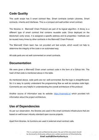 Code Quality
This audit scope has 5 smart contract files. Smart contracts contain Libraries, Smart
contracts, inherits and Interfaces. This is a compact and well written smart contract.
The libraries in MainnetZ Chain Protocol are part of its logical algorithm. A library is a
different type of smart contract that contains reusable code. Once deployed on the
blockchain (only once), it is assigned a specific address and its properties / methods can
be reused many times by other contracts in the MainnetZ Chain Protocol.
The MainnetZ Chain team has not provided unit test scripts, which would not help to
determine the integrity of the code in an automated way.
All code parts are not well commented on smart contracts.
Documentation
We were given a MainnetZ Chain smart contract code in the form of a Github link. The
hash of that code is mentioned above in the table.
As mentioned above, code parts are not well commented. But the logic is straightforward.
So it is easy to quickly understand the programming flow as well as complex code logic.
Comments are very helpful in understanding the overall architecture of the protocol.
Another source of information was its website: https://mainnetz.io/ which provided rich
information about the project architecture.
Use of Dependencies
As per our observation, the libraries are used in this smart contracts infrastructure that are
based on well known industry standard open source projects.
Apart from libraries, its functions are used in external smart contract calls.
 