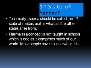 1st State of
Matter?
• Technically, plasma should be called the 1st
state of matter, asit is what all the other
states arise from.
• Plasmaasaconcept is not taught in schools
which is odd asit comprises much of our
world. Most people have no idea what it is.
 