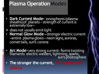 Plasma OperationModes
• Dark Current Mode- ionospheres(plasma
sheaths)of planets–strengthof current is
extremely low–
 doesnot usuallyemitlight
• Normal Glow Mode–strongerelectric current
–entire plasmaglows–neonsigns,auroras,
comettails, sun’s corona
• Arc Mode-verystrongcurrent- forms twisting
filaments electric welders,lightning,sparks,
sun’sphotosphere
• The stronger the current, the brighter the
plasma
-
 