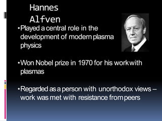 •Played acentral role in the
development of modernplasma
physics
•Won Nobel prize in 1970 for his workwith
plasmas
•Regardedasaperson with unorthodox views –
work wasmet with resistance frompeers
Hannes
Alfven
 