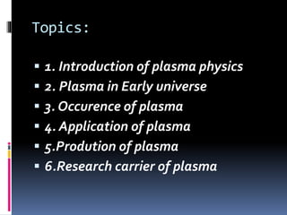 Topics:
 1. Introduction of plasma physics
 2. Plasma in Early universe
 3. Occurence of plasma
 4. Application of plasma
 5.Prodution of plasma
 6.Research carrier of plasma
 