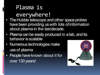 Plasma is
everywhere!
• TheHubble telescope and other spaceprobes
havebeen providing uswith lots ofinformation
about plasma in the lastdecade.
• Plasmacanbe easily produced in alab, andits
behavior isscalable
• Numerous technologies make
useof plasma
• People haveknown about it for
over 130years!
 