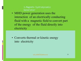 1.Magneto hydrodynamic
Generator
• MHD power generation uses the
interaction of an electrically conducting
fluid with a magnetic field to convert part
of the energy of the fluid directly into
electricity
• Converts thermal or kinetic energy
into electricity
aziz_muhd33@yahoo.co.in 33
 