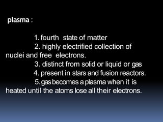 What is
plasma?
plasma :
1.fourth state of matter
2. highly electrified collection of
nuclei and free electrons.
3. distinct from solid or liquid or gas
4. present in stars and fusion reactors.
5.gasbecomes aplasma when it is
heated until the atoms lose all their electrons.
 