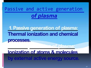 Passive and active generation
40
of plasma
1.Passive generation of plasma:
Thermal ionization and chemical
processes.
2.Active generation of plasma:
Ionization of atoms & molecules
by external active energysource.
 