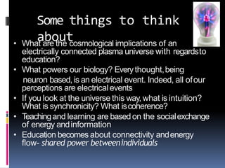 Some things to think
about• What are the cosmological implications of an
electrically connected plasma universe with regardsto
education?
• What powers our biology? Everythought,being
neuron based, is an electrical event. Indeed, all ofour
perceptions are electricalevents
• If you look at the universe this way, what is intuition?
What is synchronicity? What iscoherence?
• Teachingand learning are basedon the socialexchange
of energy andinformation
• Education becomes about connectivity andenergy
flow- shared power betweenindividuals
 