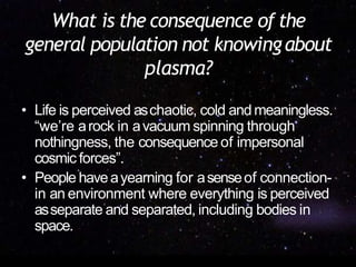 What is the consequence of the
general population not knowingabout
plasma?
• Life is perceived aschaotic, cold andmeaningless.
“we’re arock in avacuum spinning through
nothingness, the consequence of impersonal
cosmic forces”.
• People haveayearning for asenseof connection-
in an environment where everything is perceived
asseparate and separated, including bodies in
space.
 