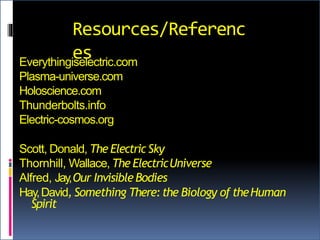 Resources/Referenc
esEverythingiselectric.com
Plasma-universe.com
Holoscience.com
Thunderbolts.info
Electric-cosmos.org
Scott, Donald, The ElectricSky
Thornhill, Wallace, The ElectricUniverse
Alfred, Jay,Our InvisibleBodies
Hay,David, Something There:the Biology of theHuman
Spirit
 