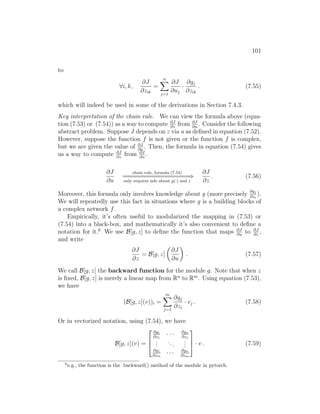 101
to
∀i, k,
∂J
∂zik
=
n
X
j=1
∂J
∂uj
·
∂gj
∂zik
. (7.55)
which will indeed be used in some of the derivations in Section 7.4.3.
Key interpretation of the chain rule. We can view the formula above (equa-
tion (7.53) or (7.54)) as a way to compute ∂J
∂z
from ∂J
∂u
. Consider the following
abstract problem. Suppose J depends on z via u as defined in equation (7.52).
However, suppose the function f is not given or the function f is complex,
but we are given the value of ∂J
∂u
. Then, the formula in equation (7.54) gives
us a way to compute ∂J
∂z
from ∂J
∂u
.
∂J
∂u
chain rule, formula (7.54)
=
=
=
=
=
=
=
=
=
=
=
=
=
=
=
=
=
=
=
=
⇒
only requires info about g(·) and z
∂J
∂z
. (7.56)
Moreover, this formula only involves knowledge about g (more precisely
∂gj
∂zi
).
We will repeatedly use this fact in situations where g is a building blocks of
a complex network f.
Empirically, it’s often useful to modularized the mapping in (7.53) or
(7.54) into a black-box, and mathematically it’s also convenient to define a
notation for it.6
We use B[g, z] to define the function that maps ∂J
∂u
to ∂J
∂z
,
and write
∂J
∂z
= B[g, z]

∂J
∂u

. (7.57)
We call B[g, z] the backward function for the module g. Note that when z
is fixed, B[g, z] is merely a linear map from Rn
to Rm
. Using equation (7.53),
we have
(B[g, z](v))i =
m
X
j=1
∂gj
∂zi
· vj . (7.58)
Or in vectorized notation, using (7.54), we have
B[g, z](v) =



∂g1
∂z1
· · · ∂gn
∂z1
.
.
.
...
.
.
.
∂g1
∂zm
· · · ∂gn
∂zm


 · v . (7.59)
6
e.g., the function is the .backward() method of the module in pytorch.
 