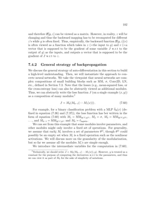 102
and therefore B[g, z] can be viewed as a matrix. However, in reality, z will be
changing and thus the backward mapping has to be recomputed for different
z’s while g is often fixed. Thus, empirically, the backward function B[g, z](v)
is often viewed as a function which takes in z (=the input to g) and v (=a
vector that is supposed to be the gradient of some variable J w.r.t to the
output of g) as the inputs, and outputs a vector that is supposed to be the
gradient of J w.r.t to z.
7.4.2 General strategy of backpropagation
We discuss the general strategy of auto-differentiation in this section to build
a high-level understanding. Then, we will instantiate the approach to con-
crete neural networks. We take the viewpoint that neural networks are com-
plex compositions of small building blocks such as MM, σ, Conv2D, LN,
etc., defined in Section 7.3. Note that the losses (e.g., mean-squared loss, or
the cross-entropy loss) can also be abstractly viewed as additional modules.
Thus, we can abstractly write the loss function J (on a single example (x, y))
as a composition of many modules:7
J = Mk(Mk−1(· · · M1(x))) . (7.60)
For example, for a binary classification problem with a MLP h̄θ(x) (de-
fined in equation (7.36) and (7.37)), the loss function has ber written in the
form of equation (7.60) with M1 = MMW[1],b[1] , M2 = σ, M3 = MMW[2],b[2] ,
. . . , and Mk−1 = MMW[r],b[r] and Mk = `logistic.
We can see from this example that some modules involve parameters, and
other modules might only involve a fixed set of operations. For generality,
we assume that eachj Mi involves a set of parameters θ[i]
, though θ[i]
could
possibly be an empty set when Mi is a fixed operation such as the nonlinear
activations. We will discuss more on the granularity of the modularization,
but so far we assume all the modules Mi’s are simple enough.
We introduce the intermediate variables for the computation in (7.60).
7
Technically, we should write J = Mk(Mk−1(· · · M1(x)), y). However, y is treated as a
constant for the purpose of computing the derivatives w.r.t to the parameters, and thus
we can view it as part of Mk for the sake of simplicity of notations.
 