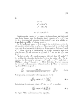 103
Let
u[0]
= x
u[1]
= M1(u[0]
)
u[2]
= M2(u[1]
)
.
.
.
J = u[k]
= Mk(u[k−1]
) . (F)
Backpropgation consists of two passes, the forward pass and backward
pass. In the forward pass, the algorithm simply computes u[1]
, . . . , u[k]
from
i = 1, . . . , k, sequentially using the definition in (F), and save all the in-
termediate variables u[i]
’s in the memory.
In the backward pass, we first compute the derivatives w.r.t to the
intermediate variables, that is, ∂J
∂u[k] , . . . , ∂J
∂u[1] , sequentially in this backward
order, and then compute the derivatives of the parameters ∂J
∂θ[i] from ∂J
∂u[i] and
u[i−1]
. These two type of computations can be also interleaved with each
other because ∂J
∂θ[i] only depends on ∂J
∂u[i] and u[i−1]
but not any ∂J
∂u[k] with
k  i.
We first see why ∂J
∂u[i−1] can be computed efficiently from ∂J
∂u[i] and u[i−1]
by invoking the discussion in Section 7.4.1 on the chain rule. We in-
stantiate the discussion by setting u = u[i]
and z = u[i−1]
, and f(u) =
Mk(Mk−1(· · · Mi+1(u[i]
))), and g(·) = Mi(·). Note that f is very complex
but we don’t need any concrete information about f. Then, the conclusive
equation (7.56) corresponds to
∂J
∂u[i]
chain rule
=
=
=
=
=
=
=
=
=
=
=
=
=
=
=
=
=
=
=
=
=
=
=
=
=
=
⇒
only requires info about Mi(·) and u[i−1]
∂J
∂u[i−1]
. (7.61)
More precisely, we can write, following equation (7.57)
∂J
∂u[i−1]
= B[Mi, u[i−1]
]

∂J
∂u[i]

. (B1)
Instantiating the chain rule with z = θ[i]
and u = u[i]
, we also have
∂J
∂θ[i]
= B[Mi, θ[i]
]

∂J
∂u[i]

. (B2)
See Figure 7.5 for an illustration of the algorithm.
 