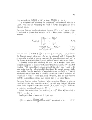 106
Here we used that
∂(Wz+b)j
∂bi
= 0 if i 6= j and
∂(Wz+b)j
∂bi
= 1 if i = j.
The computational efficiency for computing the backward function is
O(mn), the same as evaluating the result of matrix multiplication up to
constant factor.
Backward function for the activations. Suppose M(z) = σ(z) where σ is an
element-wise activation function and z ∈ Rm
. Then, using equation (7.59),
we have
B[σ, z](v) =



∂σ(z1)
∂z1
· · · ∂σ(zm)
∂z1
.
.
.
...
.
.
.
∂σ(z1)
∂zm
· · · ∂σ(zm)
∂zm


 v (7.67)
= diag(σ0
(z1), · · · , σ0
(zm))v (7.68)
= σ0
(z) v ∈ Rm
. (7.69)
Here, we used the fact that
∂σ(zj)
∂zi
= 0 when j 6= i, diag(λ1, . . . , λm) denotes
the diagonal matrix with λ1, . . . , λm on the diagonal, and denotes the
element-wise product of two vectors with the same dimension, and σ0
(·) is
the element-wise application of the derivative of the activation function σ.
Regarding computation efficiency, we note that at the first sight, equa-
tion (7.67) appears to indicate the backward function takes O(m2
) time, but
equation (7.69) shows that it’s implementable in O(m) time (which is the
same as the time for evaluating of the function.) We are not supposed to be
surprised by that the possibility of simplifying equation (7.67) to (7.69)—if
we use smaller modules, that is, treating the vector-to-vector nonlinear ac-
tivation as m scalar-to-scalar non-linear activation, then it’s more obvious
that the backward pass should have similar time to the forward pass.
Backward function for loss functions. When a module M takes in a vector
z and outputs a scalar, by equation (7.59), the backward function takes in a
scalar v and outputs a vector with entries (B[M, z](v))i = ∂M
∂zi
v. Therefore,
in vectorized notation, B[M, z](v) = ∂M
∂z
· v.
Recall that squared loss `MSE(z, y) = 1
2
(z − y)2
. Thus, B[`MSE, z](v) =
∂ 1
2
(z−y)2
∂z
· v = (z − y) · v.
For logistics loss, by equation (2.6), we have
B[`logistic, t](v) =
∂`logistic(t, y)
∂t
· v = (1/(1 + exp(−t)) − y) · v . (7.70)
 