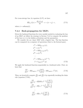 107
For cross-entropy loss, by equation (2.17), we have
B[`ce, t](v) =
∂`ce(t, y)
∂t
· v = (φ − ey) · v , (7.71)
where φ = softmax(t).
7.4.4 Back-propagation for MLPs
Given the backward functions for every module needed in evaluating the loss
of an MLP, we follow the strategy in Section 7.4.2 to compute the gradient
of the loss w.r.t to the hidden activations and the parameters.
We consider the an r-layer MLP with a logistic loss. The loss function
can be computed via a sequence of operations (that is, the forward pass),
z[1]
= MMW[1],b[1] (x),
a[1]
= σ(z[1]
)
z[2]
= MMW[2],b[2] (a[1]
)
a[2]
= σ(z[2]
)
.
.
.
z[r]
= MMW[r],b[r] (a[r−1]
)
J = `logistic(z[r]
, y) . (7.72)
We apply the backward function sequentially in a backward order. First, we
have that
∂J
∂z[r]
= B[`logistic, z[r]
]

∂J
∂J

= B[`logistic, z[r]
](1) . (7.73)
Then, we iteratively compute ∂J
∂a[i] and ∂J
∂z[i] ’s by repeatedly invoking the chain
rule (equation (7.58)),
∂J
∂a[r−1]
= B[MM, a[r−1]
]

∂J
∂z[r]

∂J
∂z[r−1]
= B[σ, z[r−1]
]

∂J
∂a[r−1]

.
.
.
∂J
∂z[1]
= B[σ, z[1]
]

∂J
∂a[1]

. (7.74)
 