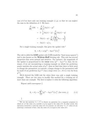 10
case of if we have only one training example (x, y), so that we can neglect
the sum in the definition of J. We have:
∂
∂θj
J(θ) =
∂
∂θj
1
2
(hθ(x) − y)2
= 2 ·
1
2
(hθ(x) − y) ·
∂
∂θj
(hθ(x) − y)
= (hθ(x) − y) ·
∂
∂θj
d
X
i=0
θixi − y
!
= (hθ(x) − y) xj
For a single training example, this gives the update rule:1
θj := θj + α y(i)
− hθ(x(i)
)

x
(i)
j .
The rule is called the LMS update rule (LMS stands for “least mean squares”),
and is also known as the Widrow-Hoff learning rule. This rule has several
properties that seem natural and intuitive. For instance, the magnitude of
the update is proportional to the error term (y(i)
− hθ(x(i)
)); thus, for in-
stance, if we are encountering a training example on which our prediction
nearly matches the actual value of y(i)
, then we find that there is little need
to change the parameters; in contrast, a larger change to the parameters will
be made if our prediction hθ(x(i)
) has a large error (i.e., if it is very far from
y(i)
).
We’d derived the LMS rule for when there was only a single training
example. There are two ways to modify this method for a training set of
more than one example. The first is replace it with the following algorithm:
Repeat until convergence {
θj := θj + α
n
X
i=1
y(i)
− hθ(x(i)
)

x
(i)
j , (for every j) (1.1)
}
1
We use the notation “a := b” to denote an operation (in a computer program) in
which we set the value of a variable a to be equal to the value of b. In other words, this
operation overwrites a with the value of b. In contrast, we will write “a = b” when we are
asserting a statement of fact, that the value of a is equal to the value of b.
 