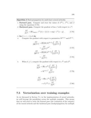 109
Algorithm 3 Back-propagation for multi-layer neural networks.
1: Forward pass. Compute and store the values of a[k]
’s, z[k]
’s, and J
using the equations (7.72).
2: Backward pass. Compute the gradient of loss J with respect to z[r]
:
∂J
∂z[r]
= B[`logistic, z[r]
](1) = 1/(1 + exp(−z[r]
)) − y

. (7.76)
3: for k = r − 1 to 0 do
4: Compute the gradient with respect to parameters W[k+1]
and b[k+1]
.
∂J
∂W[k+1]
= B[MM, W[k+1]
]

∂J
∂z[k+1]

=
∂J
∂z[k+1]
a[k]
. (7.77)
∂J
∂b[k+1]
= B[MM, b[k+1]
]

∂J
∂z[k+1]

=
∂J
∂z[k+1]
. (7.78)
5: When k ≥ 1, compute the gradient with respect to z[k]
and a[k]
.
∂J
∂a[k]
= B[σ, a[k]
]

∂J
∂z[k+1]

= W[k+1] ∂J
∂z[k+1]
. (7.79)
∂J
∂z[k]
= B[σ, z[k]
]

∂J
∂a[k]

= σ0
(z[k]
)
∂J
∂a[k]
. (7.80)
7.5 Vectorization over training examples
As we discussed in Section 7.1, in the implementation of neural networks,
we will leverage the parallelism across the multiple examples. This means
that we will need to write the forward pass (the evaluation of the outputs)
of the neural network and the backward pass (backpropagation) for multiple
 