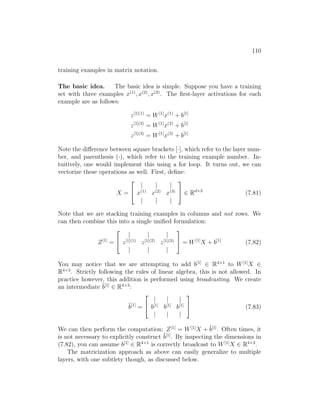 110
training examples in matrix notation.
The basic idea. The basic idea is simple. Suppose you have a training
set with three examples x(1)
, x(2)
, x(3)
. The first-layer activations for each
example are as follows:
z[1](1)
= W[1]
x(1)
+ b[1]
z[1](2)
= W[1]
x(2)
+ b[1]
z[1](3)
= W[1]
x(3)
+ b[1]
Note the difference between square brackets [·], which refer to the layer num-
ber, and parenthesis (·), which refer to the training example number. In-
tuitively, one would implement this using a for loop. It turns out, we can
vectorize these operations as well. First, define:
X =


| | |
x(1)
x(2)
x(3)
| | |

 ∈ Rd×3
(7.81)
Note that we are stacking training examples in columns and not rows. We
can then combine this into a single unified formulation:
Z[1]
=


| | |
z[1](1)
z[1](2)
z[1](3)
| | |

 = W[1]
X + b[1]
(7.82)
You may notice that we are attempting to add b[1]
∈ R4×1
to W[1]
X ∈
R4×3
. Strictly following the rules of linear algebra, this is not allowed. In
practice however, this addition is performed using broadcasting. We create
an intermediate b̃[1]
∈ R4×3
:
b̃[1]
=


| | |
b[1]
b[1]
b[1]
| | |

 (7.83)
We can then perform the computation: Z[1]
= W[1]
X + b̃[1]
. Often times, it
is not necessary to explicitly construct b̃[1]
. By inspecting the dimensions in
(7.82), you can assume b[1]
∈ R4×1
is correctly broadcast to W[1]
X ∈ R4×3
.
The matricization approach as above can easily generalize to multiple
layers, with one subtlety though, as discussed below.
 