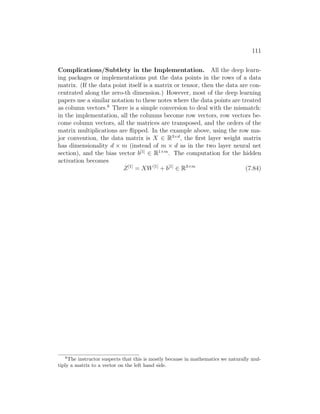 111
Complications/Subtlety in the Implementation. All the deep learn-
ing packages or implementations put the data points in the rows of a data
matrix. (If the data point itself is a matrix or tensor, then the data are con-
centrated along the zero-th dimension.) However, most of the deep learning
papers use a similar notation to these notes where the data points are treated
as column vectors.8
There is a simple conversion to deal with the mismatch:
in the implementation, all the columns become row vectors, row vectors be-
come column vectors, all the matrices are transposed, and the orders of the
matrix multiplications are flipped. In the example above, using the row ma-
jor convention, the data matrix is X ∈ R3×d
, the first layer weight matrix
has dimensionality d × m (instead of m × d as in the two layer neural net
section), and the bias vector b[1]
∈ R1×m
. The computation for the hidden
activation becomes
Z[1]
= XW[1]
+ b[1]
∈ R3×m
(7.84)
8
The instructor suspects that this is mostly because in mathematics we naturally mul-
tiply a matrix to a vector on the left hand side.
 