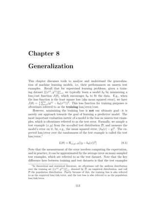 Chapter 8
Generalization
This chapter discusses tools to analyze and understand the generaliza-
tion of machine learning models, i.e, their performances on unseen test
examples. Recall that for supervised learning problems, given a train-
ing dataset {(x(i)
, y(i)
)}n
i=1, we typically learn a model hθ by minimizing a
loss/cost function J(θ), which encourages hθ to fit the data. E.g., when
the loss function is the least square loss (aka mean squared error), we have
J(θ) = 1
n
Pn
i=1(y(i)
− hθ(x(i)
))2
. This loss function for training purposes is
oftentimes referred to as the training loss/error/cost.
However, minimizing the training loss is not our ultimate goal—it is
merely our approach towards the goal of learning a predictive model. The
most important evaluation metric of a model is the loss on unseen test exam-
ples, which is oftentimes referred to as the test error. Formally, we sample a
test example (x, y) from the so-called test distribution D, and measure the
model’s error on it, by, e.g., the mean squared error, (hθ(x) − y)2
. The ex-
pected loss/error over the randomness of the test example is called the test
loss/error,1
L(θ) = E(x,y)∼D[(y − hθ(x))2
] (8.1)
Note that the measurement of the error involves computing the expectation,
and in practice, it can be approximated by the average error on many sampled
test examples, which are referred to as the test dataset. Note that the key
difference here between training and test datasets is that the test examples
1
In theoretical and statistical literature, we oftentimes call the uniform distribution
over the training set {(x(i)
, y(i)
)}n
i=1, denoted by b
D, an empirical distribution, and call
D the population distribution. Partly because of this, the training loss is also referred
to as the empirical loss/risk/error, and the test loss is also referred to as the population
loss/risk/error.
113
 