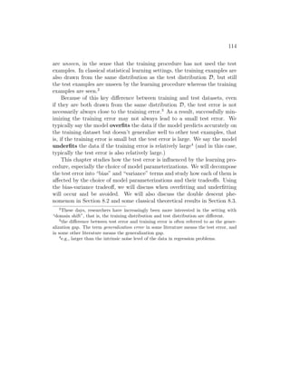 114
are unseen, in the sense that the training procedure has not used the test
examples. In classical statistical learning settings, the training examples are
also drawn from the same distribution as the test distribution D, but still
the test examples are unseen by the learning procedure whereas the training
examples are seen.2
Because of this key difference between training and test datasets, even
if they are both drawn from the same distribution D, the test error is not
necessarily always close to the training error.3
As a result, successfully min-
imizing the training error may not always lead to a small test error. We
typically say the model overfits the data if the model predicts accurately on
the training dataset but doesn’t generalize well to other test examples, that
is, if the training error is small but the test error is large. We say the model
underfits the data if the training error is relatively large4
(and in this case,
typically the test error is also relatively large.)
This chapter studies how the test error is influenced by the learning pro-
cedure, especially the choice of model parameterizations. We will decompose
the test error into “bias” and “variance” terms and study how each of them is
affected by the choice of model parameterizations and their tradeoffs. Using
the bias-variance tradeoff, we will discuss when overfitting and underfitting
will occur and be avoided. We will also discuss the double descent phe-
nomenon in Section 8.2 and some classical theoretical results in Section 8.3.
2
These days, researchers have increasingly been more interested in the setting with
“domain shift”, that is, the training distribution and test distribution are different.
3
the difference between test error and training error is often referred to as the gener-
alization gap. The term generalization error in some literature means the test error, and
in some other literature means the generalization gap.
4
e.g., larger than the intrinsic noise level of the data in regression problems.
 