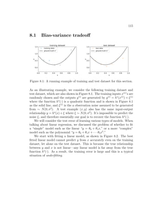 115
8.1 Bias-variance tradeoff
0.0 0.2 0.4 0.6 0.8 1.0
x
0.0
0.5
1.0
1.5
y
training dataset
training data
ground truth h *
0.0 0.2 0.4 0.6 0.8 1.0
x
0.0
0.5
1.0
1.5
y
test dataset
test data
ground truth h *
Figure 8.1: A running example of training and test dataset for this section.
As an illustrating example, we consider the following training dataset and
test dataset, which are also shown in Figure 8.1. The training inputs x(i)
’s are
randomly chosen and the outputs y(i)
are generated by y(i)
= h?
(x(i)
) + ξ(i)
where the function h?
(·) is a quadratic function and is shown in Figure 8.1
as the solid line, and ξ(i)
is the a observation noise assumed to be generated
from ∼ N(0, σ2
). A test example (x, y) also has the same input-output
relationship y = h?
(x) + ξ where ξ ∼ N(0, σ2
). It’s impossible to predict the
noise ξ, and therefore essentially our goal is to recover the function h?
(·).
We will consider the test error of learning various types of models. When
talking about linear regression, we discussed the problem of whether to fit
a “simple” model such as the linear “y = θ0 + θ1x,” or a more “complex”
model such as the polynomial “y = θ0 + θ1x + · · · θ5x5
.”
We start with fitting a linear model, as shown in Figure 8.2. The best
fitted linear model cannot predict y from x accurately even on the training
dataset, let alone on the test dataset. This is because the true relationship
between y and x is not linear—any linear model is far away from the true
function h?
(·). As a result, the training error is large and this is a typical
situation of underfitting.
 
