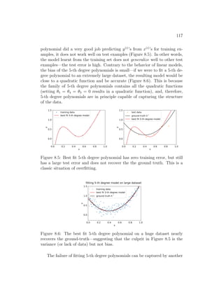 117
polynomial did a very good job predicting y(i)
’s from x(i)
’s for training ex-
amples, it does not work well on test examples (Figure 8.5). In other words,
the model learnt from the training set does not generalize well to other test
examples—the test error is high. Contrary to the behavior of linear models,
the bias of the 5-th degree polynomials is small—if we were to fit a 5-th de-
gree polynomial to an extremely large dataset, the resulting model would be
close to a quadratic function and be accurate (Figure 8.6). This is because
the family of 5-th degree polynomials contains all the quadratic functions
(setting θ5 = θ4 = θ3 = 0 results in a quadratic function), and, therefore,
5-th degree polynomials are in principle capable of capturing the structure
of the data.
0.0 0.2 0.4 0.6 0.8 1.0
x
0.0
0.5
1.0
1.5
y
training data
best fit 5-th degree model
0.0 0.2 0.4 0.6 0.8 1.0
x
0.0
0.5
1.0
1.5
y
test data
ground truth h *
best fit 5-th degree model
Figure 8.5: Best fit 5-th degree polynomial has zero training error, but still
has a large test error and does not recover the the ground truth. This is a
classic situation of overfitting.
0.0 0.2 0.4 0.6 0.8 1.0
x
0.0
0.5
1.0
1.5
y
training data
best fit 5-th degree model
ground truth h *
fitting 5-th degree model on large dataset
Figure 8.6: The best fit 5-th degree polynomial on a huge dataset nearly
recovers the ground-truth—suggesting that the culprit in Figure 8.5 is the
variance (or lack of data) but not bias.
The failure of fitting 5-th degree polynomials can be captured by another
 