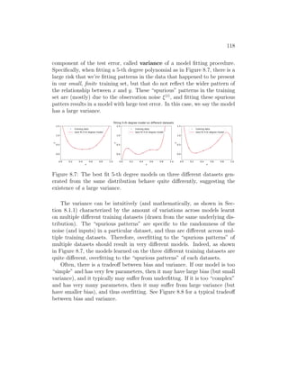 118
component of the test error, called variance of a model fitting procedure.
Specifically, when fitting a 5-th degree polynomial as in Figure 8.7, there is a
large risk that we’re fitting patterns in the data that happened to be present
in our small, finite training set, but that do not reflect the wider pattern of
the relationship between x and y. These “spurious” patterns in the training
set are (mostly) due to the observation noise ξ(i)
, and fitting these spurious
patters results in a model with large test error. In this case, we say the model
has a large variance.
0.0 0.2 0.4 0.6 0.8 1.0
x
0.0
0.5
1.0
1.5
y
training data
best fit 5-th degree model
0.0 0.2 0.4 0.6 0.8 1.0
x
0.0
0.5
1.0
1.5
y
training data
best fit 5-th degree model
0.0 0.2 0.4 0.6 0.8 1.0
x
0.0
0.5
1.0
1.5
y
training data
best fit 5-th degree model
fitting 5-th degree model on different datasets
Figure 8.7: The best fit 5-th degree models on three different datasets gen-
erated from the same distribution behave quite differently, suggesting the
existence of a large variance.
The variance can be intuitively (and mathematically, as shown in Sec-
tion 8.1.1) characterized by the amount of variations across models learnt
on multiple different training datasets (drawn from the same underlying dis-
tribution). The “spurious patterns” are specific to the randomness of the
noise (and inputs) in a particular dataset, and thus are different across mul-
tiple training datasets. Therefore, overfitting to the “spurious patterns” of
multiple datasets should result in very different models. Indeed, as shown
in Figure 8.7, the models learned on the three different training datasets are
quite different, overfitting to the “spurious patterns” of each datasets.
Often, there is a tradeoff between bias and variance. If our model is too
“simple” and has very few parameters, then it may have large bias (but small
variance), and it typically may suffer from underfittng. If it is too “complex”
and has very many parameters, then it may suffer from large variance (but
have smaller bias), and thus overfitting. See Figure 8.8 for a typical tradeoff
between bias and variance.
 