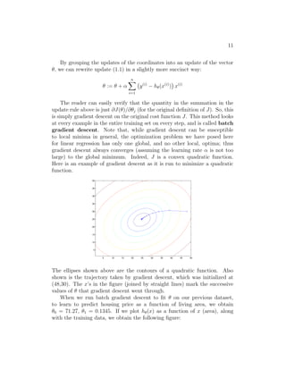 11
By grouping the updates of the coordinates into an update of the vector
θ, we can rewrite update (1.1) in a slightly more succinct way:
θ := θ + α
n
X
i=1
y(i)
− hθ(x(i)
)

x(i)
The reader can easily verify that the quantity in the summation in the
update rule above is just ∂J(θ)/∂θj (for the original definition of J). So, this
is simply gradient descent on the original cost function J. This method looks
at every example in the entire training set on every step, and is called batch
gradient descent. Note that, while gradient descent can be susceptible
to local minima in general, the optimization problem we have posed here
for linear regression has only one global, and no other local, optima; thus
gradient descent always converges (assuming the learning rate α is not too
large) to the global minimum. Indeed, J is a convex quadratic function.
Here is an example of gradient descent as it is run to minimize a quadratic
function.
5 10 15 20 25 30 35 40 45 50
5
10
15
20
25
30
35
40
45
50
The ellipses shown above are the contours of a quadratic function. Also
shown is the trajectory taken by gradient descent, which was initialized at
(48,30). The x’s in the figure (joined by straight lines) mark the successive
values of θ that gradient descent went through.
When we run batch gradient descent to fit θ on our previous dataset,
to learn to predict housing price as a function of living area, we obtain
θ0 = 71.27, θ1 = 0.1345. If we plot hθ(x) as a function of x (area), along
with the training data, we obtain the following figure:
 