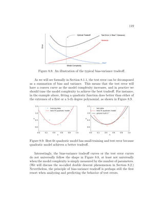 119
Model Complexity
Error
Bias2
Variance
Test Error (= Bias2 +Variance)
Optimal Tradeoff
Figure 8.8: An illustration of the typical bias-variance tradeoff.
As we will see formally in Section 8.1.1, the test error can be decomposed
as a summation of bias and variance. This means that the test error will
have a convex curve as the model complexity increases, and in practice we
should tune the model complexity to achieve the best tradeoff. For instance,
in the example above, fitting a quadratic function does better than either of
the extremes of a first or a 5-th degree polynomial, as shown in Figure 8.9.
0.0 0.2 0.4 0.6 0.8 1.0
x
0.0
0.5
1.0
1.5
y
training data
best fit quadratic model
0.0 0.2 0.4 0.6 0.8 1.0
x
0.0
0.5
1.0
1.5
y
test data
best fit quadratic model
ground truth h *
Figure 8.9: Best fit quadratic model has small training and test error because
quadratic model achieves a better tradeoff.
Interestingly, the bias-variance tradeoff curves or the test error curves
do not universally follow the shape in Figure 8.8, at least not universally
when the model complexity is simply measured by the number of parameters.
(We will discuss the so-called double descent phenomenon in Section 8.2.)
Nevertheless, the principle of bias-variance tradeoff is perhaps still the first
resort when analyzing and predicting the behavior of test errors.
 