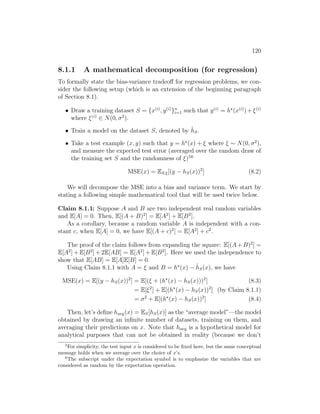 120
8.1.1 A mathematical decomposition (for regression)
To formally state the bias-variance tradeoff for regression problems, we con-
sider the following setup (which is an extension of the beginning paragraph
of Section 8.1).
• Draw a training dataset S = {x(i)
, y(i)
}n
i=1 such that y(i)
= h?
(x(i)
)+ξ(i)
where ξ(i)
∈ N(0, σ2
).
• Train a model on the dataset S, denoted by ĥS.
• Take a test example (x, y) such that y = h?
(x) + ξ where ξ ∼ N(0, σ2
),
and measure the expected test error (averaged over the random draw of
the training set S and the randomness of ξ)56
MSE(x) = ES,ξ[(y − hS(x))2
] (8.2)
We will decompose the MSE into a bias and variance term. We start by
stating a following simple mathematical tool that will be used twice below.
Claim 8.1.1: Suppose A and B are two independent real random variables
and E[A] = 0. Then, E[(A + B)2
] = E[A2
] + E[B2
].
As a corollary, because a random variable A is independent with a con-
stant c, when E[A] = 0, we have E[(A + c)2
] = E[A2
] + c2
.
The proof of the claim follows from expanding the square: E[(A + B)2
] =
E[A2
] + E[B2
] + 2E[AB] = E[A2
] + E[B2
]. Here we used the independence to
show that E[AB] = E[A]E[B] = 0.
Using Claim 8.1.1 with A = ξ and B = h?
(x) − ĥS(x), we have
MSE(x) = E[(y − hS(x))2
] = E[(ξ + (h?
(x) − hS(x)))2
] (8.3)
= E[ξ2
] + E[(h?
(x) − hS(x))2
] (by Claim 8.1.1)
= σ2
+ E[(h?
(x) − hS(x))2
] (8.4)
Then, let’s define havg(x) = ES[hS(x)] as the “average model”—the model
obtained by drawing an infinite number of datasets, training on them, and
averaging their predictions on x. Note that havg is a hypothetical model for
analytical purposes that can not be obtained in reality (because we don’t
5
For simplicity, the test input x is considered to be fixed here, but the same conceptual
message holds when we average over the choice of x’s.
6
The subscript under the expectation symbol is to emphasize the variables that are
considered as random by the expectation operation.
 