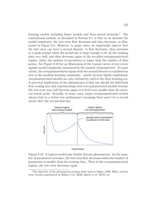 122
learning models including linear models and deep neural networks.7
The
conventional wisdom, as discussed in Section 8.1, is that as we increase the
model complexity, the test error first decreases and then increases, as illus-
trated in Figure 8.8. However, in many cases, we empirically observe that
the test error can have a second descent—it first decreases, then increases
to a peak around when the model size is large enough to fit all the training
data very well, and then decreases again in the so-called overparameterized
regime, where the number of parameters is larger than the number of data
points. See Figure 8.10 for an illustration of the typical curves of test errors
against model complexity (measured by the number of parameters). To some
extent, the overparameterized regime with the second descent is considered as
new to the machine learning community—partly because lightly-regularized,
overparameterized models are only extensively used in the deep learning era.
A practical implication of the phenomenon is that one should not hold back
from scaling into and experimenting with over-parametrized models because
the test error may well decrease again to a level even smaller than the previ-
ous lowest point. Actually, in many cases, larger overparameterized models
always lead to a better test performance (meaning there won’t be a second
ascent after the second descent).
# parameters
test
error
typically when # parameters
is sufficient to fit the data
classical regime:
bias-variance tradeoff
modern regime:
over-parameterization
Figure 8.10: A typical model-wise double descent phenomenon. As the num-
ber of parameters increases, the test error first decreases when the number of
parameters is smaller than the training data. Then in the overparameterized
regime, the test error decreases again.
7
The discovery of the phenomenon perhaps dates back to Opper [1995, 2001], and has
been recently popularized by Belkin et al. [2020], Hastie et al. [2019], etc.
 