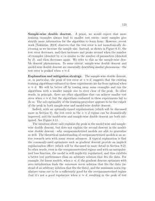 123
Sample-wise double descent. A priori, we would expect that more
training examples always lead to smaller test errors—more samples give
strictly more information for the algorithm to learn from. However, recent
work [Nakkiran, 2019] observes that the test error is not monotonically de-
creasing as we increase the sample size. Instead, as shown in Figure 8.11, the
test error decreases, and then increases and peaks around when the number
of examples (denoted by n) is similar to the number of parameters (denoted
by d), and then decreases again. We refer to this as the sample-wise dou-
ble descent phenomenon. To some extent, sample-wise double descent and
model-wise double descent are essentially describing similar phenomena—the
test error is peaked when n ≈ d.
Explanation and mitigation strategy. The sample-wise double descent,
or, in particular, the peak of test error at n ≈ d, suggests that the existing
training algorithms evaluated in these experiments are far from optimal when
n ≈ d. We will be better off by tossing away some examples and run the
algorithms with a smaller sample size to steer clear of the peak. In other
words, in principle, there are other algorithms that can achieve smaller test
error when n ≈ d, but the algorithms evaluated in these experiments fail to
do so. The sub-optimality of the learning procedure appears to be the culprit
of the peak in both sample-wise and model-wise double descent.
Indeed, with an optimally-tuned regularization (which will be discussed
more in Section 9), the test error in the n ≈ d regime can be dramatically
improved, and the model-wise and sample-wise double descent are both mit-
igated. See Figure 8.11.
The intuition above only explains the peak in the model-wise and sample-
wise double descent, but does not explain the second descent in the model-
wise double descent—why overparameterized models are able to generalize
so well. The theoretical understanding of overparameterized models is an ac-
tive research area with many recent advances. A typical explanation is that
the commonly-used optimizers such as gradient descent provide an implicit
regularization effect (which will be discussed in more detail in Section 9.2).
In other words, even in the overparameterized regime and with an unregular-
ized loss function, the model is still implicitly regularized, and thus exhibits
a better test performance than an arbitrary solution that fits the data. For
example, for linear models, when n  d, the gradient descent optimizer with
zero initialization finds the minimum norm solution that fits the data (in-
stead of an arbitrary solution that fits the data), and the minimum norm reg-
ularizer turns out to be a sufficiently good for the overparameterized regime
(but it’s not a good regularizer when n ≈ d, resulting in the peak of test
 