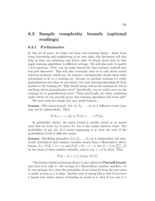 126
8.3 Sample complexity bounds (optional
readings)
8.3.1 Preliminaries
In this set of notes, we begin our foray into learning theory. Apart from
being interesting and enlightening in its own right, this discussion will also
help us hone our intuitions and derive rules of thumb about how to best
apply learning algorithms in different settings. We will also seek to answer
a few questions: First, can we make formal the bias/variance tradeoff that
was just discussed? This will also eventually lead us to talk about model
selection methods, which can, for instance, automatically decide what order
polynomial to fit to a training set. Second, in machine learning it’s really
generalization error that we care about, but most learning algorithms fit their
models to the training set. Why should doing well on the training set tell us
anything about generalization error? Specifically, can we relate error on the
training set to generalization error? Third and finally, are there conditions
under which we can actually prove that learning algorithms will work well?
We start with two simple but very useful lemmas.
Lemma. (The union bound). Let A1, A2, . . . , Ak be k different events (that
may not be independent). Then
P(A1 ∪ · · · ∪ Ak) ≤ P(A1) + . . . + P(Ak).
In probability theory, the union bound is usually stated as an axiom
(and thus we won’t try to prove it), but it also makes intuitive sense: The
probability of any one of k events happening is at most the sum of the
probabilities of the k different events.
Lemma. (Hoeffding inequality) Let Z1, . . . , Zn be n independent and iden-
tically distributed (iid) random variables drawn from a Bernoulli(φ) distri-
bution. I.e., P(Zi = 1) = φ, and P(Zi = 0) = 1 − φ. Let φ̂ = (1/n)
Pn
i=1 Zi
be the mean of these random variables, and let any γ  0 be fixed. Then
P(|φ − φ̂|  γ) ≤ 2 exp(−2γ2
n)
This lemma (which in learning theory is also called the Chernoff bound)
says that if we take φ̂—the average of n Bernoulli(φ) random variables—to
be our estimate of φ, then the probability of our being far from the true value
is small, so long as n is large. Another way of saying this is that if you have
a biased coin whose chance of landing on heads is φ, then if you toss it n
 