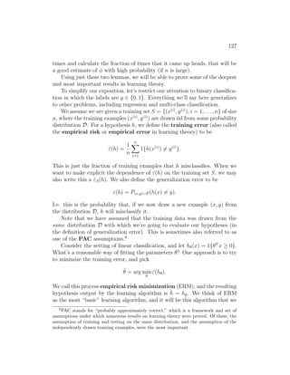 127
times and calculate the fraction of times that it came up heads, that will be
a good estimate of φ with high probability (if n is large).
Using just these two lemmas, we will be able to prove some of the deepest
and most important results in learning theory.
To simplify our exposition, let’s restrict our attention to binary classifica-
tion in which the labels are y ∈ {0, 1}. Everything we’ll say here generalizes
to other problems, including regression and multi-class classification.
We assume we are given a training set S = {(x(i)
, y(i)
); i = 1, . . . , n} of size
n, where the training examples (x(i)
, y(i)
) are drawn iid from some probability
distribution D. For a hypothesis h, we define the training error (also called
the empirical risk or empirical error in learning theory) to be
ε̂(h) =
1
n
n
X
i=1
1{h(x(i)
) 6= y(i)
}.
This is just the fraction of training examples that h misclassifies. When we
want to make explicit the dependence of ε̂(h) on the training set S, we may
also write this a ε̂S(h). We also define the generalization error to be
ε(h) = P(x,y)∼D(h(x) 6= y).
I.e. this is the probability that, if we now draw a new example (x, y) from
the distribution D, h will misclassify it.
Note that we have assumed that the training data was drawn from the
same distribution D with which we’re going to evaluate our hypotheses (in
the definition of generalization error). This is sometimes also referred to as
one of the PAC assumptions.9
Consider the setting of linear classification, and let hθ(x) = 1{θT
x ≥ 0}.
What’s a reasonable way of fitting the parameters θ? One approach is to try
to minimize the training error, and pick
θ̂ = arg min
θ
ε̂(hθ).
We call this process empirical risk minimization (ERM), and the resulting
hypothesis output by the learning algorithm is ĥ = hθ̂. We think of ERM
as the most “basic” learning algorithm, and it will be this algorithm that we
9
PAC stands for “probably approximately correct,” which is a framework and set of
assumptions under which numerous results on learning theory were proved. Of these, the
assumption of training and testing on the same distribution, and the assumption of the
independently drawn training examples, were the most important.
 