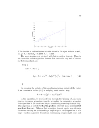 12
500 1000 1500 2000 2500 3000 3500 4000 4500 5000
0
100
200
300
400
500
600
700
800
900
1000
housing prices
square feet
price
(in
$1000)
If the number of bedrooms were included as one of the input features as well,
we get θ0 = 89.60, θ1 = 0.1392, θ2 = −8.738.
The above results were obtained with batch gradient descent. There is
an alternative to batch gradient descent that also works very well. Consider
the following algorithm:
Loop {
for i = 1 to n, {
θj := θj + α y(i)
− hθ(x(i)
)

x
(i)
j , (for every j) (1.2)
}
}
By grouping the updates of the coordinates into an update of the vector
θ, we can rewrite update (1.2) in a slightly more succinct way:
θ := θ + α y(i)
− hθ(x(i)
)

x(i)
In this algorithm, we repeatedly run through the training set, and each
time we encounter a training example, we update the parameters according
to the gradient of the error with respect to that single training example only.
This algorithm is called stochastic gradient descent (also incremental
gradient descent). Whereas batch gradient descent has to scan through
the entire training set before taking a single step—a costly operation if n is
large—stochastic gradient descent can start making progress right away, and
 