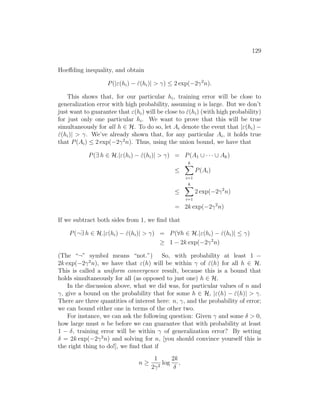 129
Hoeffding inequality, and obtain
P(|ε(hi) − ε̂(hi)|  γ) ≤ 2 exp(−2γ2
n).
This shows that, for our particular hi, training error will be close to
generalization error with high probability, assuming n is large. But we don’t
just want to guarantee that ε(hi) will be close to ε̂(hi) (with high probability)
for just only one particular hi. We want to prove that this will be true
simultaneously for all h ∈ H. To do so, let Ai denote the event that |ε(hi) −
ε̂(hi)|  γ. We’ve already shown that, for any particular Ai, it holds true
that P(Ai) ≤ 2 exp(−2γ2
n). Thus, using the union bound, we have that
P(∃ h ∈ H.|ε(hi) − ε̂(hi)|  γ) = P(A1 ∪ · · · ∪ Ak)
≤
k
X
i=1
P(Ai)
≤
k
X
i=1
2 exp(−2γ2
n)
= 2k exp(−2γ2
n)
If we subtract both sides from 1, we find that
P(¬∃ h ∈ H.|ε(hi) − ε̂(hi)|  γ) = P(∀h ∈ H.|ε(hi) − ε̂(hi)| ≤ γ)
≥ 1 − 2k exp(−2γ2
n)
(The “¬” symbol means “not.”) So, with probability at least 1 −
2k exp(−2γ2
n), we have that ε(h) will be within γ of ε̂(h) for all h ∈ H.
This is called a uniform convergence result, because this is a bound that
holds simultaneously for all (as opposed to just one) h ∈ H.
In the discussion above, what we did was, for particular values of n and
γ, give a bound on the probability that for some h ∈ H, |ε(h) − ε̂(h)|  γ.
There are three quantities of interest here: n, γ, and the probability of error;
we can bound either one in terms of the other two.
For instance, we can ask the following question: Given γ and some δ  0,
how large must n be before we can guarantee that with probability at least
1 − δ, training error will be within γ of generalization error? By setting
δ = 2k exp(−2γ2
n) and solving for n, [you should convince yourself this is
the right thing to do!], we find that if
n ≥
1
2γ2
log
2k
δ
,
 