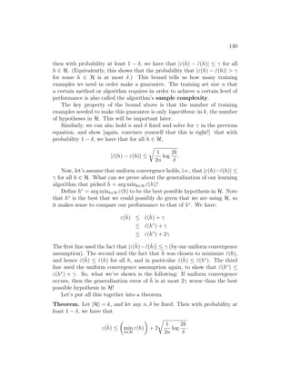 130
then with probability at least 1 − δ, we have that |ε(h) − ε̂(h)| ≤ γ for all
h ∈ H. (Equivalently, this shows that the probability that |ε(h) − ε̂(h)|  γ
for some h ∈ H is at most δ.) This bound tells us how many training
examples we need in order make a guarantee. The training set size n that
a certain method or algorithm requires in order to achieve a certain level of
performance is also called the algorithm’s sample complexity.
The key property of the bound above is that the number of training
examples needed to make this guarantee is only logarithmic in k, the number
of hypotheses in H. This will be important later.
Similarly, we can also hold n and δ fixed and solve for γ in the previous
equation, and show [again, convince yourself that this is right!] that with
probability 1 − δ, we have that for all h ∈ H,
|ε̂(h) − ε(h)| ≤
r
1
2n
log
2k
δ
.
Now, let’s assume that uniform convergence holds, i.e., that |ε(h)−ε̂(h)| ≤
γ for all h ∈ H. What can we prove about the generalization of our learning
algorithm that picked ĥ = arg minh∈H ε̂(h)?
Define h∗
= arg minh∈H ε(h) to be the best possible hypothesis in H. Note
that h∗
is the best that we could possibly do given that we are using H, so
it makes sense to compare our performance to that of h∗
. We have:
ε(ĥ) ≤ ε̂(ĥ) + γ
≤ ε̂(h∗
) + γ
≤ ε(h∗
) + 2γ
The first line used the fact that |ε(ĥ)−ε̂(ĥ)| ≤ γ (by our uniform convergence
assumption). The second used the fact that ĥ was chosen to minimize ε̂(h),
and hence ε̂(ĥ) ≤ ε̂(h) for all h, and in particular ε̂(ĥ) ≤ ε̂(h∗
). The third
line used the uniform convergence assumption again, to show that ε̂(h∗
) ≤
ε(h∗
) + γ. So, what we’ve shown is the following: If uniform convergence
occurs, then the generalization error of ĥ is at most 2γ worse than the best
possible hypothesis in H!
Let’s put all this together into a theorem.
Theorem. Let |H| = k, and let any n, δ be fixed. Then with probability at
least 1 − δ, we have that
ε(ĥ) ≤

min
h∈H
ε(h)

+ 2
r
1
2n
log
2k
δ
.
 