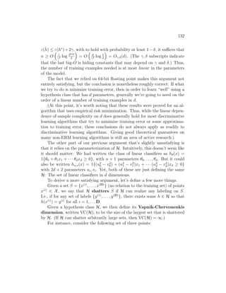 132
ε(ĥ) ≤ ε(h∗
)+2γ, with to hold with probability at least 1−δ, it suffices that
n ≥ O

1
γ2 log 264d
δ

= O

d
γ2 log 1
δ

= Oγ,δ(d). (The γ, δ subscripts indicate
that the last big-O is hiding constants that may depend on γ and δ.) Thus,
the number of training examples needed is at most linear in the parameters
of the model.
The fact that we relied on 64-bit floating point makes this argument not
entirely satisfying, but the conclusion is nonetheless roughly correct: If what
we try to do is minimize training error, then in order to learn “well” using a
hypothesis class that has d parameters, generally we’re going to need on the
order of a linear number of training examples in d.
(At this point, it’s worth noting that these results were proved for an al-
gorithm that uses empirical risk minimization. Thus, while the linear depen-
dence of sample complexity on d does generally hold for most discriminative
learning algorithms that try to minimize training error or some approxima-
tion to training error, these conclusions do not always apply as readily to
discriminative learning algorithms. Giving good theoretical guarantees on
many non-ERM learning algorithms is still an area of active research.)
The other part of our previous argument that’s slightly unsatisfying is
that it relies on the parameterization of H. Intuitively, this doesn’t seem like
it should matter: We had written the class of linear classifiers as hθ(x) =
1{θ0 + θ1x1 + · · · θdxd ≥ 0}, with n + 1 parameters θ0, . . . , θd. But it could
also be written hu,v(x) = 1{(u2
0 − v2
0) + (u2
1 − v2
1)x1 + · · · (u2
d − v2
d)xd ≥ 0}
with 2d + 2 parameters ui, vi. Yet, both of these are just defining the same
H: The set of linear classifiers in d dimensions.
To derive a more satisfying argument, let’s define a few more things.
Given a set S = {x(i)
, . . . , x(D)
} (no relation to the training set) of points
x(i)
∈ X, we say that H shatters S if H can realize any labeling on S.
I.e., if for any set of labels {y(1)
, . . . , y(D)
}, there exists some h ∈ H so that
h(x(i)
) = y(i)
for all i = 1, . . . D.
Given a hypothesis class H, we then define its Vapnik-Chervonenkis
dimension, written VC(H), to be the size of the largest set that is shattered
by H. (If H can shatter arbitrarily large sets, then VC(H) = ∞.)
For instance, consider the following set of three points:
 