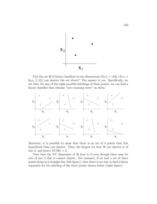 133
0
1
0
1
0
1
x
x1
2
Can the set H of linear classifiers in two dimensions (h(x) = 1{θ0 +θ1x1 +
θ2x2 ≥ 0}) can shatter the set above? The answer is yes. Specifically, we
see that, for any of the eight possible labelings of these points, we can find a
linear classifier that obtains “zero training error” on them:
x
x1
2 x
x1
2 x
x1
2 x
x1
2
x
x1
2 x
x1
2 x
x1
2 x
x1
2
Moreover, it is possible to show that there is no set of 4 points that this
hypothesis class can shatter. Thus, the largest set that H can shatter is of
size 3, and hence VC(H) = 3.
Note that the VC dimension of H here is 3 even though there may be
sets of size 3 that it cannot shatter. For instance, if we had a set of three
points lying in a straight line (left figure), then there is no way to find a linear
separator for the labeling of the three points shown below (right figure):
 