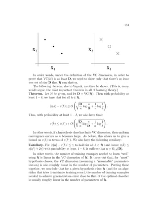 134
x
x1
2
0
1
0
1
0
1
x
x1
2
In order words, under the definition of the VC dimension, in order to
prove that VC(H) is at least D, we need to show only that there’s at least
one set of size D that H can shatter.
The following theorem, due to Vapnik, can then be shown. (This is, many
would argue, the most important theorem in all of learning theory.)
Theorem. Let H be given, and let D = VC(H). Then with probability at
least 1 − δ, we have that for all h ∈ H,
|ε(h) − ε̂(h)| ≤ O
r
D
n
log
n
D
+
1
n
log
1
δ
!
.
Thus, with probability at least 1 − δ, we also have that:
ε(ĥ) ≤ ε(h∗
) + O
r
D
n
log
n
D
+
1
n
log
1
δ
!
.
In other words, if a hypothesis class has finite VC dimension, then uniform
convergence occurs as n becomes large. As before, this allows us to give a
bound on ε(h) in terms of ε(h∗
). We also have the following corollary:
Corollary. For |ε(h) − ε̂(h)| ≤ γ to hold for all h ∈ H (and hence ε(ĥ) ≤
ε(h∗
) + 2γ) with probability at least 1 − δ, it suffices that n = Oγ,δ(D).
In other words, the number of training examples needed to learn “well”
using H is linear in the VC dimension of H. It turns out that, for “most”
hypothesis classes, the VC dimension (assuming a “reasonable” parameter-
ization) is also roughly linear in the number of parameters. Putting these
together, we conclude that for a given hypothesis class H (and for an algo-
rithm that tries to minimize training error), the number of training examples
needed to achieve generalization error close to that of the optimal classifier
is usually roughly linear in the number of parameters of H.
 