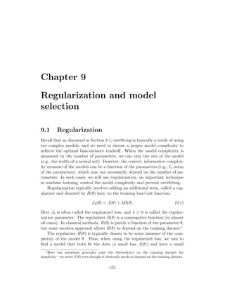 Chapter 9
Regularization and model
selection
9.1 Regularization
Recall that as discussed in Section 8.1, overftting is typically a result of using
too complex models, and we need to choose a proper model complexity to
achieve the optimal bias-variance tradeoff. When the model complexity is
measured by the number of parameters, we can vary the size of the model
(e.g., the width of a neural net). However, the correct, informative complex-
ity measure of the models can be a function of the parameters (e.g., `2 norm
of the parameters), which may not necessarily depend on the number of pa-
rameters. In such cases, we will use regularization, an important technique
in machine learning, control the model complexity and prevent overfitting.
Regularization typically involves adding an additional term, called a reg-
ularizer and denoted by R(θ) here, to the training loss/cost function:
Jλ(θ) = J(θ) + λR(θ) (9.1)
Here Jλ is often called the regularized loss, and λ ≥ 0 is called the regular-
ization parameter. The regularizer R(θ) is a nonnegative function (in almost
all cases). In classical methods, R(θ) is purely a function of the parameter θ,
but some modern approach allows R(θ) to depend on the training dataset.1
The regularizer R(θ) is typically chosen to be some measure of the com-
plexity of the model θ. Thus, when using the regularized loss, we aim to
find a model that both fit the data (a small loss J(θ)) and have a small
1
Here our notations generally omit the dependency on the training dataset for
simplicity—we write J(θ) even though it obviously needs to depend on the training dataset.
135
 