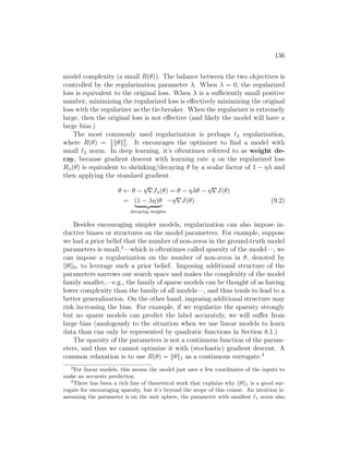 136
model complexity (a small R(θ)). The balance between the two objectives is
controlled by the regularization parameter λ. When λ = 0, the regularized
loss is equivalent to the original loss. When λ is a sufficiently small positive
number, minimizing the regularized loss is effectively minimizing the original
loss with the regularizer as the tie-breaker. When the regularizer is extremely
large, then the original loss is not effective (and likely the model will have a
large bias.)
The most commonly used regularization is perhaps `2 regularization,
where R(θ) = 1
2
kθk2
2. It encourages the optimizer to find a model with
small `2 norm. In deep learning, it’s oftentimes referred to as weight de-
cay, because gradient descent with learning rate η on the regularized loss
Rλ(θ) is equivalent to shrinking/decaying θ by a scalar factor of 1 − ηλ and
then applying the standard gradient
θ ← θ − η∇Jλ(θ) = θ − ηλθ − η∇J(θ)
= (1 − λη)θ
| {z }
decaying weights
−η∇J(θ) (9.2)
Besides encouraging simpler models, regularization can also impose in-
ductive biases or structures on the model parameters. For example, suppose
we had a prior belief that the number of non-zeros in the ground-truth model
parameters is small,2
—which is oftentimes called sparsity of the model—, we
can impose a regularization on the number of non-zeros in θ, denoted by
kθk0, to leverage such a prior belief. Imposing additional structure of the
parameters narrows our search space and makes the complexity of the model
family smaller,—e.g., the family of sparse models can be thought of as having
lower complexity than the family of all models—, and thus tends to lead to a
better generalization. On the other hand, imposing additional structure may
risk increasing the bias. For example, if we regularize the sparsity strongly
but no sparse models can predict the label accurately, we will suffer from
large bias (analogously to the situation when we use linear models to learn
data than can only be represented by quadratic functions in Section 8.1.)
The sparsity of the parameters is not a continuous function of the param-
eters, and thus we cannot optimize it with (stochastic) gradient descent. A
common relaxation is to use R(θ) = kθk1 as a continuous surrogate.3
2
For linear models, this means the model just uses a few coordinates of the inputs to
make an accurate prediction.
3
There has been a rich line of theoretical work that explains why kθk1 is a good sur-
rogate for encouraging sparsity, but it’s beyond the scope of this course. An intuition is:
assuming the parameter is on the unit sphere, the parameter with smallest `1 norm also
 