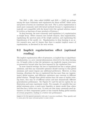 137
The R(θ) = kθk1 (also called LASSO) and R(θ) = 1
2
kθk2
2 are perhaps
among the most commonly used regularizers for linear models. Other norm
and powers of norms are sometimes also used. The `2 norm regularization is
much more commonly used with kernel methods because `1 regularization is
typically not compatible with the kernel trick (the optimal solution cannot
be written as functions of inner products of features.)
In deep learning, the most commonly used regularizer is `2 regularization
or weight decay. Other common ones include dropout, data augmentation,
regularizing the spectral norm of the weight matrices, and regularizing the
Lipschitzness of the model, etc. Regularization in deep learning is an ac-
tive research area, and it’s known that there is another implicit source of
regularization, as discussed in the next section.
9.2 Implicit regularization effect (optional
reading)
The implicit regularization effect of optimizers, or implicit bias or algorithmic
regularization, is a new concept/phenomenon observed in the deep learning
era. It largely refers to that the optimizers can implicitly impose structures
on parameters beyond what has been imposed by the regularized loss.
In most classical settings, the loss or regularized loss has a unique global
minimum, and thus any reasonable optimizer should converge to that global
minimum and cannot impose any additional preferences. However, in deep
learning, oftentimes the loss or regularized loss has more than one (approx-
imate) global minima, and difference optimizers may converge to different
global minima. Though these global minima have the same or similar train-
ing losses, they may be of different nature and have dramatically different
generalization performance. See Figures 9.1 and 9.2 and its caption for an
illustration and some experiment results. For example, it’s possible that one
global minimum gives a much more Lipschitz or sparse model than others
and thus has a better test error. It turns out that many commonly-used op-
timizers (or their components) prefer or bias towards finding global minima
of certain properties, leading to a better test performance.
happen to be the sparsest parameter with only 1 non-zero coordinate. Thus, sparsity and
`1 norm gives the same extremal points to some extent.
 