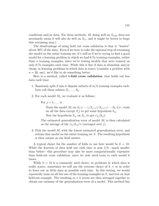 141
conditions and/or data. For these methods, Mi doing well on Strain does not
necessarily mean it will also do well on Scv, and it might be better to forgo
this retraining step.)
The disadvantage of using hold out cross validation is that it “wastes”
about 30% of the data. Even if we were to take the optional step of retraining
the model on the entire training set, it’s still as if we’re trying to find a good
model for a learning problem in which we had 0.7n training examples, rather
than n training examples, since we’re testing models that were trained on
only 0.7n examples each time. While this is fine if data is abundant and/or
cheap, in learning problems in which data is scarce (consider a problem with
n = 20, say), we’d like to do something better.
Here is a method, called k-fold cross validation, that holds out less
data each time:
1. Randomly split S into k disjoint subsets of m/k training examples each.
Lets call these subsets S1, . . . , Sk.
2. For each model Mi, we evaluate it as follows:
For j = 1, . . . , k
Train the model Mi on S1 ∪ · · · ∪ Sj−1 ∪ Sj+1 ∪ · · · Sk (i.e., train
on all the data except Sj) to get some hypothesis hij.
Test the hypothesis hij on Sj, to get ε̂Sj
(hij).
The estimated generalization error of model Mi is then calculated
as the average of the ε̂Sj
(hij)’s (averaged over j).
3. Pick the model Mi with the lowest estimated generalization error, and
retrain that model on the entire training set S. The resulting hypothesis
is then output as our final answer.
A typical choice for the number of folds to use here would be k = 10.
While the fraction of data held out each time is now 1/k—much smaller
than before—this procedure may also be more computationally expensive
than hold-out cross validation, since we now need train to each model k
times.
While k = 10 is a commonly used choice, in problems in which data is
really scarce, sometimes we will use the extreme choice of k = m in order
to leave out as little data as possible each time. In this setting, we would
repeatedly train on all but one of the training examples in S, and test on that
held-out example. The resulting m = k errors are then averaged together to
obtain our estimate of the generalization error of a model. This method has
 