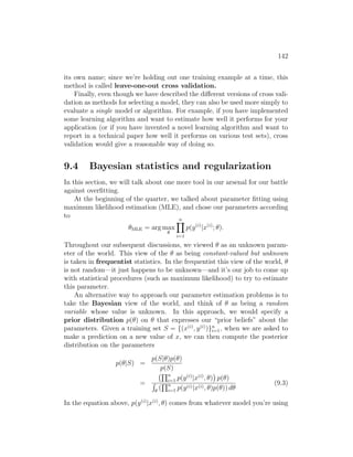 142
its own name; since we’re holding out one training example at a time, this
method is called leave-one-out cross validation.
Finally, even though we have described the different versions of cross vali-
dation as methods for selecting a model, they can also be used more simply to
evaluate a single model or algorithm. For example, if you have implemented
some learning algorithm and want to estimate how well it performs for your
application (or if you have invented a novel learning algorithm and want to
report in a technical paper how well it performs on various test sets), cross
validation would give a reasonable way of doing so.
9.4 Bayesian statistics and regularization
In this section, we will talk about one more tool in our arsenal for our battle
against overfitting.
At the beginning of the quarter, we talked about parameter fitting using
maximum likelihood estimation (MLE), and chose our parameters according
to
θMLE = arg max
θ
n
Y
i=1
p(y(i)
|x(i)
; θ).
Throughout our subsequent discussions, we viewed θ as an unknown param-
eter of the world. This view of the θ as being constant-valued but unknown
is taken in frequentist statistics. In the frequentist this view of the world, θ
is not random—it just happens to be unknown—and it’s our job to come up
with statistical procedures (such as maximum likelihood) to try to estimate
this parameter.
An alternative way to approach our parameter estimation problems is to
take the Bayesian view of the world, and think of θ as being a random
variable whose value is unknown. In this approach, we would specify a
prior distribution p(θ) on θ that expresses our “prior beliefs” about the
parameters. Given a training set S = {(x(i)
, y(i)
)}n
i=1, when we are asked to
make a prediction on a new value of x, we can then compute the posterior
distribution on the parameters
p(θ|S) =
p(S|θ)p(θ)
p(S)
=
Qn
i=1 p(y(i)
|x(i)
, θ)

p(θ)
R
θ
(
Qn
i=1 p(y(i)|x(i), θ)p(θ)) dθ
(9.3)
In the equation above, p(y(i)
|x(i)
, θ) comes from whatever model you’re using
 