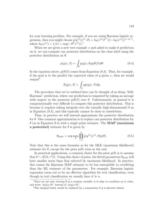 143
for your learning problem. For example, if you are using Bayesian logistic re-
gression, then you might choose p(y(i)
|x(i)
, θ) = hθ(x(i)
)y(i)
(1−hθ(x(i)
))(1−y(i))
,
where hθ(x(i)
) = 1/(1 + exp(−θT
x(i)
)).7
When we are given a new test example x and asked to make it prediction
on it, we can compute our posterior distribution on the class label using the
posterior distribution on θ:
p(y|x, S) =
Z
θ
p(y|x, θ)p(θ|S)dθ (9.4)
In the equation above, p(θ|S) comes from Equation (9.3). Thus, for example,
if the goal is to the predict the expected value of y given x, then we would
output8
E[y|x, S] =
Z
y
yp(y|x, S)dy
The procedure that we’ve outlined here can be thought of as doing “fully
Bayesian” prediction, where our prediction is computed by taking an average
with respect to the posterior p(θ|S) over θ. Unfortunately, in general it is
computationally very difficult to compute this posterior distribution. This is
because it requires taking integrals over the (usually high-dimensional) θ as
in Equation (9.3), and this typically cannot be done in closed-form.
Thus, in practice we will instead approximate the posterior distribution
for θ. One common approximation is to replace our posterior distribution for
θ (as in Equation 9.4) with a single point estimate. The MAP (maximum
a posteriori) estimate for θ is given by
θMAP = arg max
θ
n
Y
i=1
p(y(i)
|x(i)
, θ)p(θ). (9.5)
Note that this is the same formulas as for the MLE (maximum likelihood)
estimate for θ, except for the prior p(θ) term at the end.
In practical applications, a common choice for the prior p(θ) is to assume
that θ ∼ N(0, τ2
I). Using this choice of prior, the fitted parameters θMAP will
have smaller norm than that selected by maximum likelihood. In practice,
this causes the Bayesian MAP estimate to be less susceptible to overfitting
than the ML estimate of the parameters. For example, Bayesian logistic
regression turns out to be an effective algorithm for text classification, even
though in text classification we usually have d  n.
7
Since we are now viewing θ as a random variable, it is okay to condition on it value,
and write “p(y|x, θ)” instead of “p(y|x; θ).”
8
The integral below would be replaced by a summation if y is discrete-valued.
 