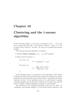 Chapter 10
Clustering and the k-means
algorithm
In the clustering problem, we are given a training set {x(1)
, . . . , x(n)
}, and
want to group the data into a few cohesive “clusters.” Here, x(i)
∈ Rd
as usual; but no labels y(i)
are given. So, this is an unsupervised learning
problem.
The k-means clustering algorithm is as follows:
1. Initialize cluster centroids µ1, µ2, . . . , µk ∈ Rd
randomly.
2. Repeat until convergence: {
For every i, set
c(i)
:= arg min
j
||x(i)
− µj||2
.
For each j, set
µj :=
Pn
i=1 1{c(i)
= j}x(i)
Pn
i=1 1{c(i) = j}
.
}
In the algorithm above, k (a parameter of the algorithm) is the number
of clusters we want to find; and the cluster centroids µj represent our current
guesses for the positions of the centers of the clusters. To initialize the cluster
centroids (in step 1 of the algorithm above), we could choose k training
examples randomly, and set the cluster centroids to be equal to the values of
these k examples. (Other initialization methods are also possible.)
The inner-loop of the algorithm repeatedly carries out two steps: (i)
“Assigning” each training example x(i)
to the closest cluster centroid µj, and
145
 